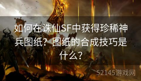 如何在诛仙SF中获得珍稀神兵图纸?图纸的合成技巧是什么? 如何在诛仙SF中获得珍稀神兵图纸?图纸的合成技巧是什么?