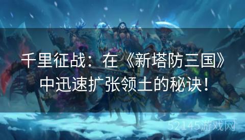 千里征战:在《新塔防三国》中迅速扩张领土的秘诀! 千里征战:在《新塔防三国》中迅速扩张领土的秘诀!