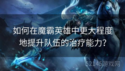 如何在魔霸英雄中更大程度地提升队伍的治疗能力? 如何在魔霸英雄中更大程度地提升队伍的治疗能力?