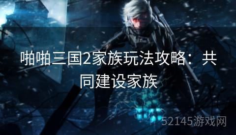啪啪三国2家族玩法攻略:共同建设家族 啪啪三国2家族玩法攻略:共同建设家族