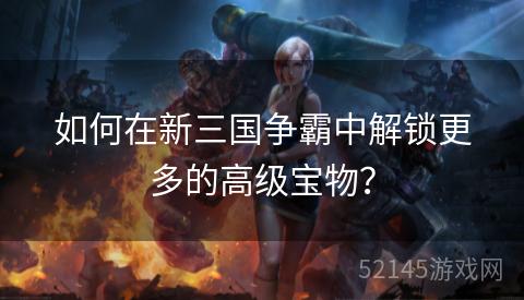 如何在新三国争霸中解锁更多的高级宝物? 如何在新三国争霸中解锁更多的高级宝物?