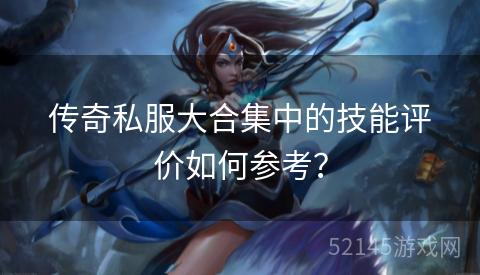 传奇私服大合集中的技能评价如何参考? 传奇私服大合集中的技能评价如何参考?