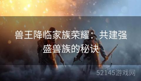 兽王降临家族荣耀：共建强盛兽族的秘诀