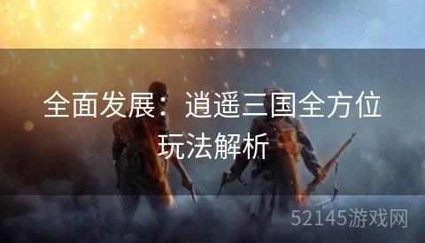 全面发展:逍遥三国全方位玩法解析 全面发展:逍遥三国全方位玩法解析