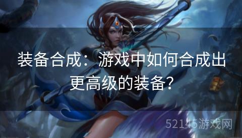装备合成:游戏中如何合成出更高级的装备? 装备合成:游戏中如何合成出更高级的装备?