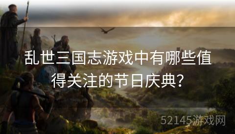 乱世三国志游戏中有哪些值得关注的节日庆典? 乱世三国志游戏中有哪些值得关注的节日庆典?