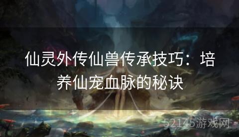 仙灵外传仙兽传承技巧:培养仙宠血脉的秘诀 仙灵外传仙兽传承技巧:培养仙宠血脉的秘诀