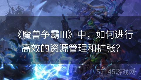 《魔兽争霸III》中,如何进行高效的资源管理和扩张? 《魔兽争霸III》中,如何进行高效的资源管理和扩张?