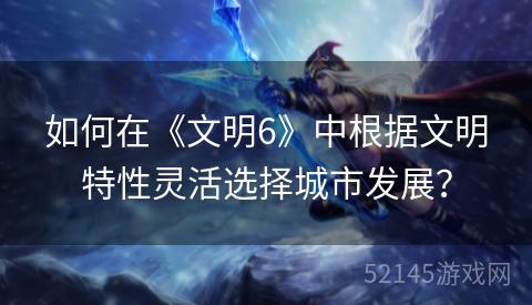 如何在《文明6》中根据文明特性灵活选择城市发展? 如何在《文明6》中根据文明特性灵活选择城市发展?
