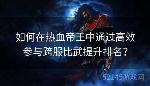 如何在热血帝王中通过高效参与跨服比武提升排名? 如何在热血帝王中通过高效参与跨服比武提升排名?