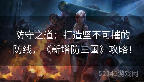防守之道:打造坚不可摧的防线,《新塔防三国》攻略! 防守之道:打造坚不可摧的防线,《新塔防三国》攻略!
