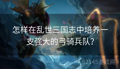 怎样在乱世三国志中培养一支强大的弓骑兵队? 怎样在乱世三国志中培养一支强大的弓骑兵队?