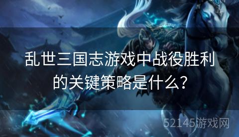 乱世三国志游戏中战役胜利的关键策略是什么? 乱世三国志游戏中战役胜利的关键策略是什么?