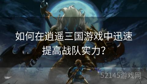 如何在逍遥三国游戏中迅速提高战队实力？