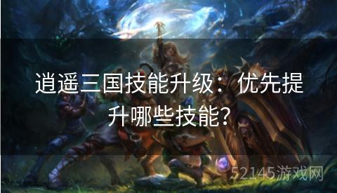 逍遥三国技能升级:优先提升哪些技能? 逍遥三国技能升级:优先提升哪些技能?
