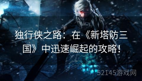 独行侠之路:在《新塔防三国》中迅速崛起的攻略! 独行侠之路:在《新塔防三国》中迅速崛起的攻略!