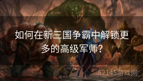 如何在新三国争霸中解锁更多的高级军师? 如何在新三国争霸中解锁更多的高级军师?