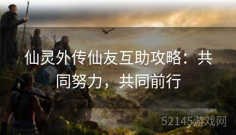 仙灵外传仙友互助攻略:共同努力,共同前行 仙灵外传仙友互助攻略:共同努力,共同前行
