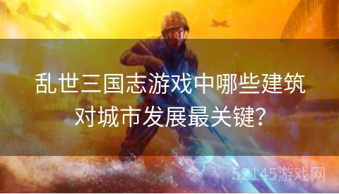 乱世三国志游戏中哪些建筑对城市发展最关键? 乱世三国志游戏中哪些建筑对城市发展最关键?