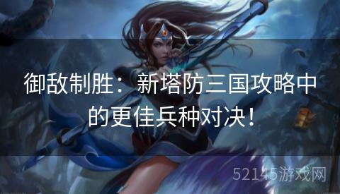御敌制胜:新塔防三国攻略中的更佳兵种对决! 御敌制胜:新塔防三国攻略中的更佳兵种对决!