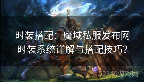 时装搭配:魔域私服发布网时装系统详解与搭配技巧? 时装搭配:魔域私服发布网时装系统详解与搭配技巧?