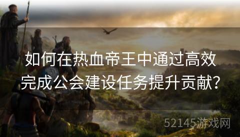 如何在热血帝王中通过高效完成公会建设任务提升贡献? 如何在热血帝王中通过高效完成公会建设任务提升贡献?