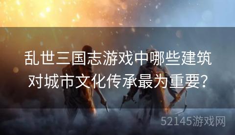 乱世三国志游戏中哪些建筑对城市文化传承最为重要? 乱世三国志游戏中哪些建筑对城市文化传承最为重要?