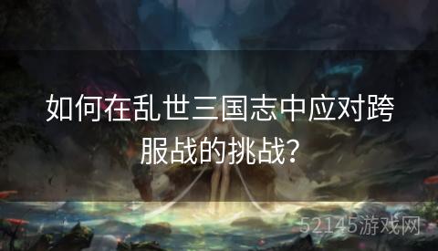 如何在乱世三国志中应对跨服战的挑战? 如何在乱世三国志中应对跨服战的挑战?