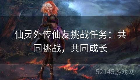 仙灵外传仙友挑战任务:共同挑战,共同成长 仙灵外传仙友挑战任务:共同挑战,共同成长