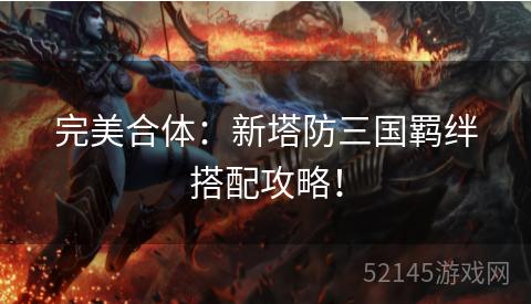 完美合体:新塔防三国羁绊搭配攻略! 完美合体:新塔防三国羁绊搭配攻略!