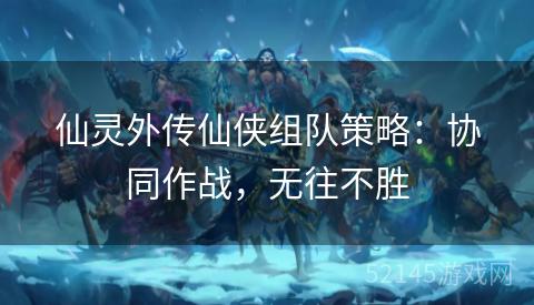 仙灵外传仙侠组队策略:协同作战,无往不胜 仙灵外传仙侠组队策略:协同作战,无往不胜