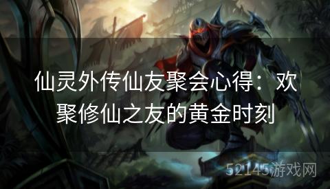 仙灵外传仙友聚会心得:欢聚修仙之友的黄金时刻 仙灵外传仙友聚会心得:欢聚修仙之友的黄金时刻