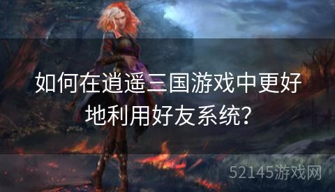 如何在逍遥三国游戏中更好地利用好友系统? 如何在逍遥三国游戏中更好地利用好友系统?