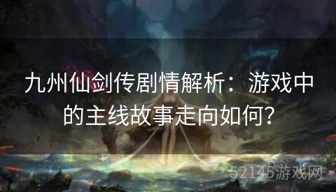 九州仙剑传剧情解析:游戏中的主线故事走向如何? 九州仙剑传剧情解析:游戏中的主线故事走向如何?