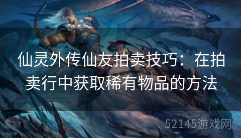 仙灵外传仙友拍卖技巧:在拍卖行中获取稀有物品的方法 仙灵外传仙友拍卖技巧:在拍卖行中获取稀有物品的方法