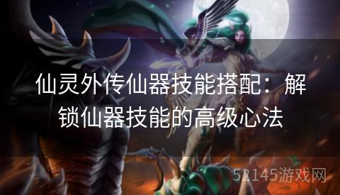 仙灵外传仙器技能搭配:解锁仙器技能的高级心法 仙灵外传仙器技能搭配:解锁仙器技能的高级心法