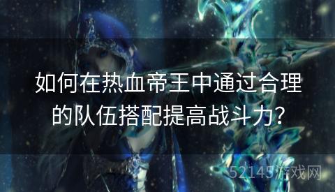 如何在热血帝王中通过合理的队伍搭配提高战斗力? 如何在热血帝王中通过合理的队伍搭配提高战斗力?