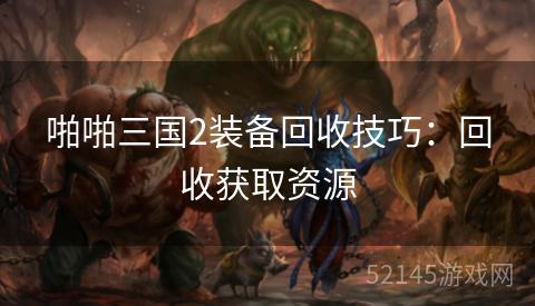 啪啪三国2装备回收技巧:回收获取资源 啪啪三国2装备回收技巧:回收获取资源
