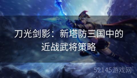 刀光剑影:新塔防三国中的近战武将策略 刀光剑影:新塔防三国中的近战武将策略