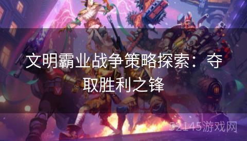 文明霸业战争策略探索:夺取胜利之锋 文明霸业战争策略探索:夺取胜利之锋