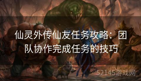 仙灵外传仙友任务攻略:团队协作完成任务的技巧 仙灵外传仙友任务攻略:团队协作完成任务的技巧