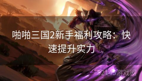啪啪三国2新手福利攻略：快速提升实力