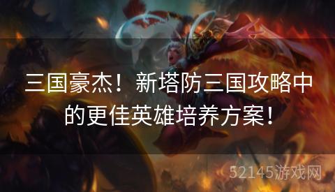 三国豪杰!新塔防三国攻略中的更佳英雄培养方案! 三国豪杰!新塔防三国攻略中的更佳英雄培养方案!