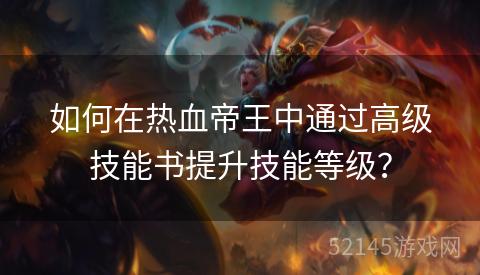 如何在热血帝王中通过高级技能书提升技能等级? 如何在热血帝王中通过高级技能书提升技能等级?