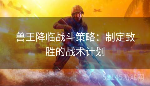 兽王降临战斗策略:制定致胜的战术计划 兽王降临战斗策略:制定致胜的战术计划