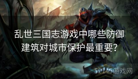 乱世三国志游戏中哪些防御建筑对城市保护最重要? 乱世三国志游戏中哪些防御建筑对城市保护最重要?