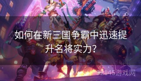 如何在新三国争霸中迅速提升名将实力? 如何在新三国争霸中迅速提升名将实力?