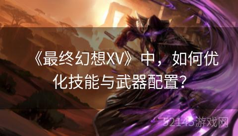 《最终幻想XV》中,如何优化技能与武器配置? 《最终幻想XV》中,如何优化技能与武器配置?