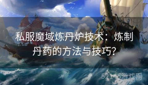 私服魔域炼丹炉技术:炼制丹药的方法与技巧? 私服魔域炼丹炉技术:炼制丹药的方法与技巧?