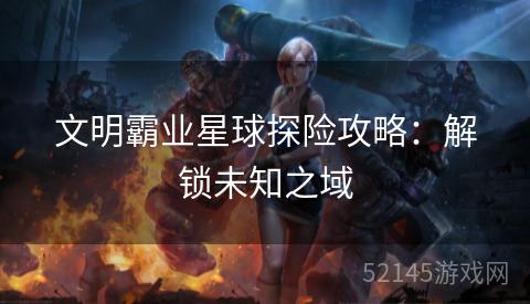 文明霸业星球探险攻略:解锁未知之域 文明霸业星球探险攻略:解锁未知之域
